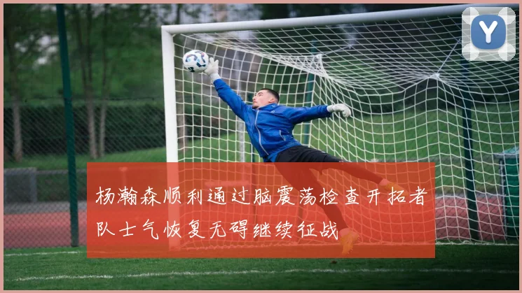 杨瀚森顺利通过脑震荡检查开拓者队士气恢复无碍继续征战