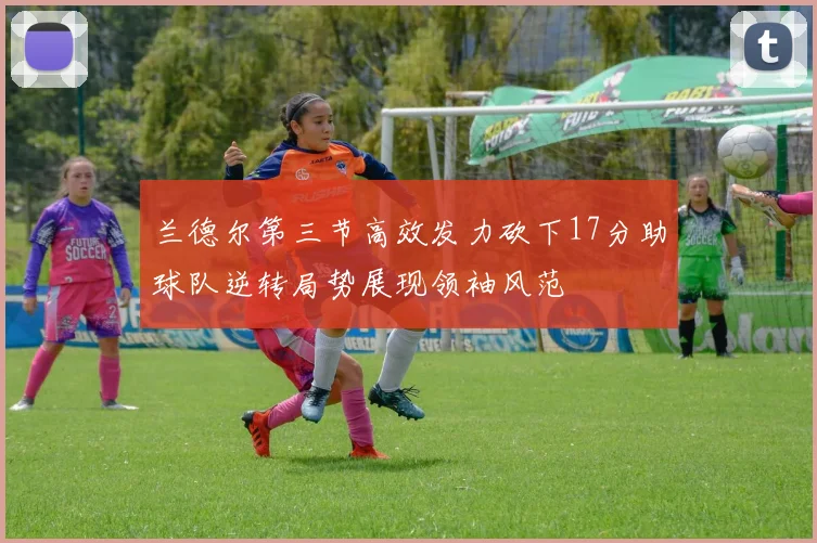 兰德尔第三节高效发力砍下17分助球队逆转局势展现领袖风范