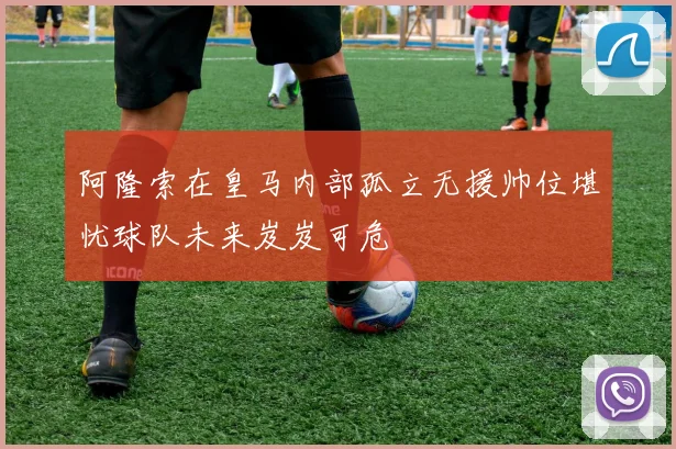 阿隆索在皇马内部孤立无援帅位堪忧球队未来岌岌可危