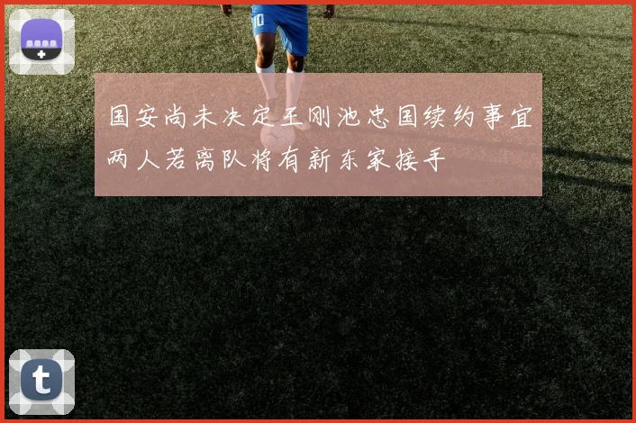 国安尚未决定王刚池忠国续约事宜两人若离队将有新东家接手