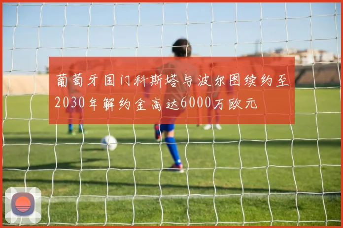 葡萄牙国门科斯塔与波尔图续约至2030年解约金高达6000万欧元