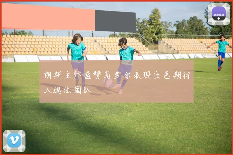 朗斯主帅盛赞乌多尔表现出色期待入选法国队