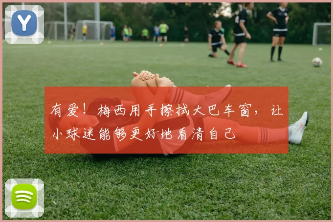 有爱！梅西用手擦拭大巴车窗，让小球迷能够更好地看清自己