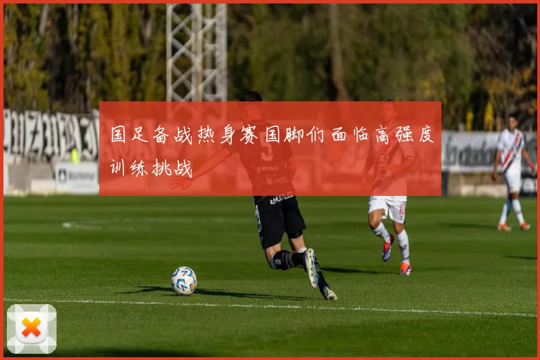 国足备战热身赛国脚们面临高强度训练挑战