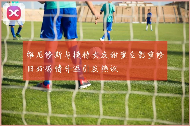 维尼修斯与模特女友甜蜜合影重修旧好感情升温引发热议