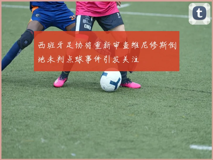 西班牙足协将重新审查维尼修斯倒地未判点球事件引发关注