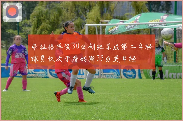 弗拉格单场30分创纪录成第二年轻球员仅次于詹姆斯35分更年轻