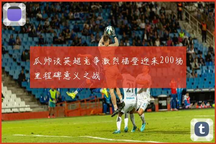瓜帅谈英超竞争激烈福登迎来200场里程碑意义之战