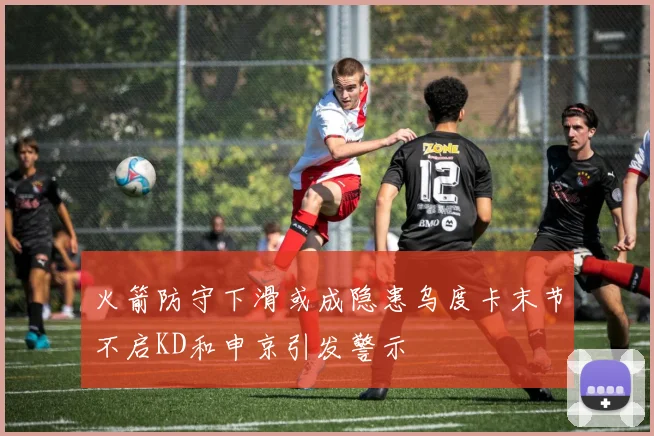 火箭防守下滑或成隐患乌度卡末节不启KD和申京引发警示