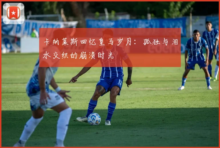 卡纳莱斯回忆皇马岁月：孤独与泪水交织的崩溃时光