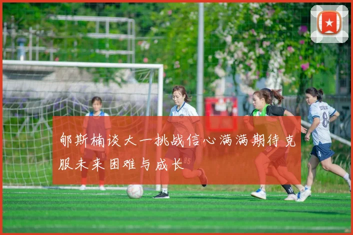 郇斯楠谈大一挑战信心满满期待克服未来困难与成长
