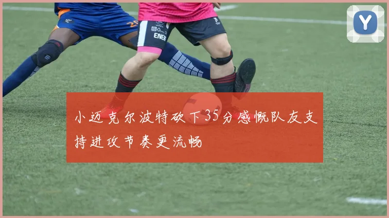 小迈克尔波特砍下35分感慨队友支持进攻节奏更流畅