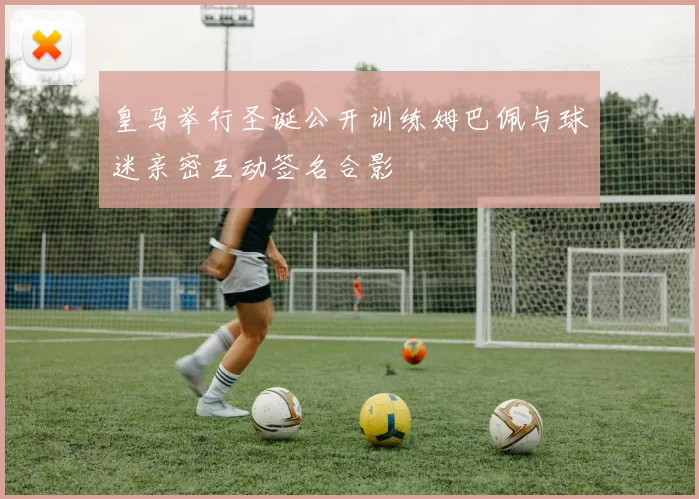 皇马举行圣诞公开训练姆巴佩与球迷亲密互动签名合影