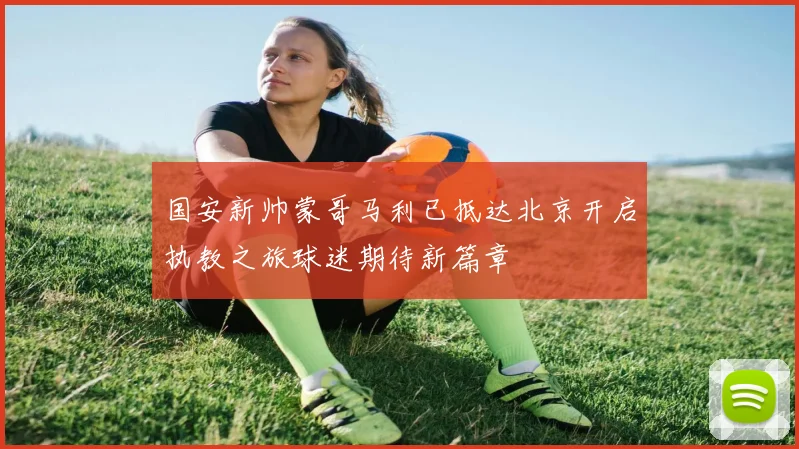 国安新帅蒙哥马利已抵达北京开启执教之旅球迷期待新篇章