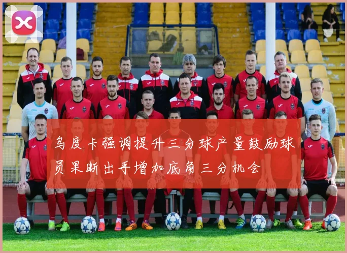 乌度卡强调提升三分球产量鼓励球员果断出手增加底角三分机会