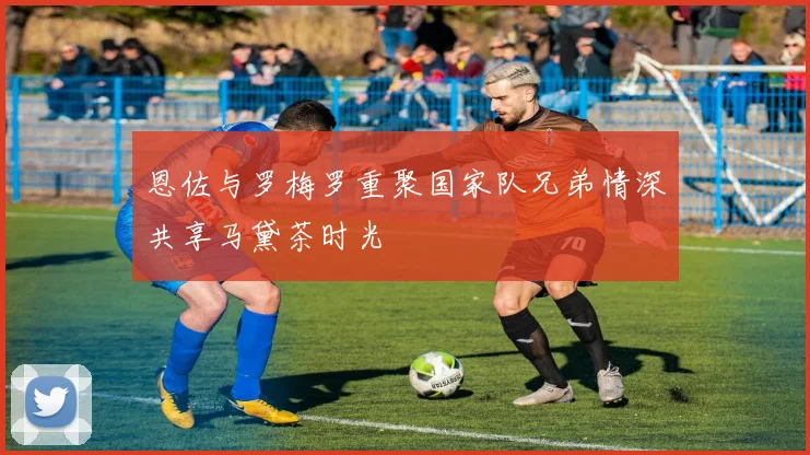 恩佐与罗梅罗重聚国家队兄弟情深共享马黛茶时光
