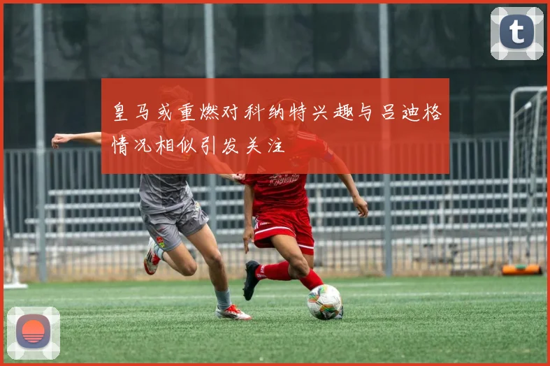 皇马或重燃对科纳特兴趣与吕迪格情况相似引发关注