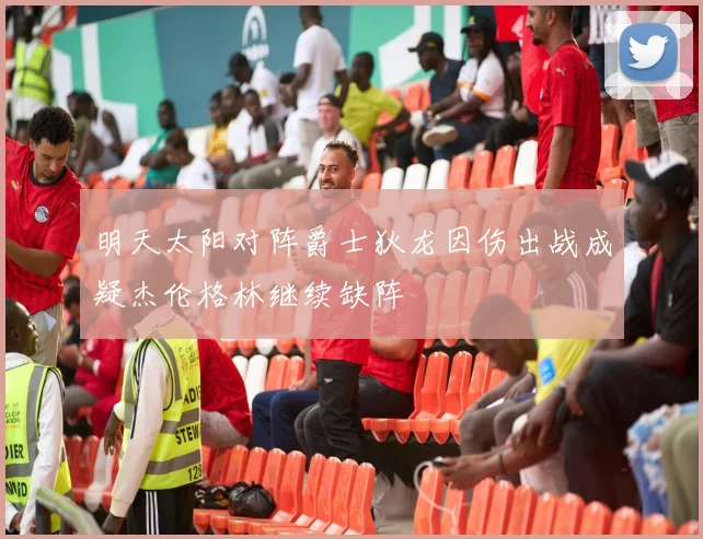 明天太阳对阵爵士狄龙因伤出战成疑杰伦格林继续缺阵