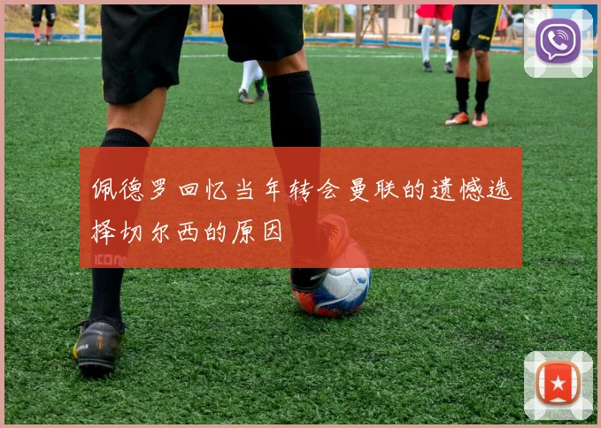 佩德罗回忆当年转会曼联的遗憾选择切尔西的原因