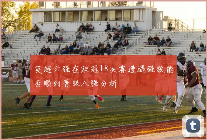 英超六强在欧冠18决赛遭遇强敌能否顺利晋级八强分析