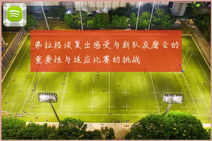 弗拉格谈复出感受与新队友磨合的重要性与适应比赛的挑战
