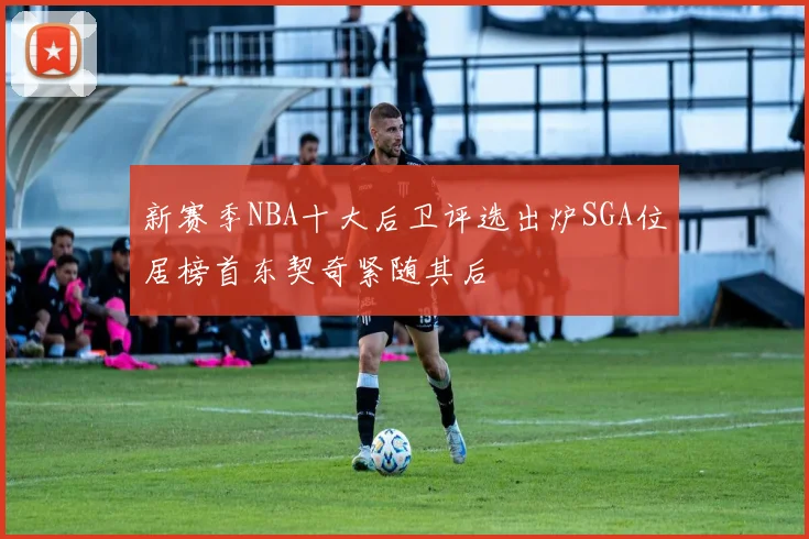 新赛季NBA十大后卫评选出炉SGA位居榜首东契奇紧随其后