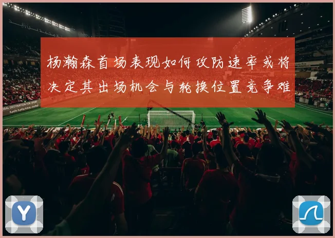 杨瀚森首场表现如何攻防速率或将决定其出场机会与轮换位置竞争难度