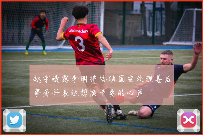 赵宇透露李明将协助国安处理善后事务并表达想换节奏的心声