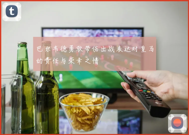 巴尔韦德勇敢带伤出战表达对皇马的责任与荣幸之情