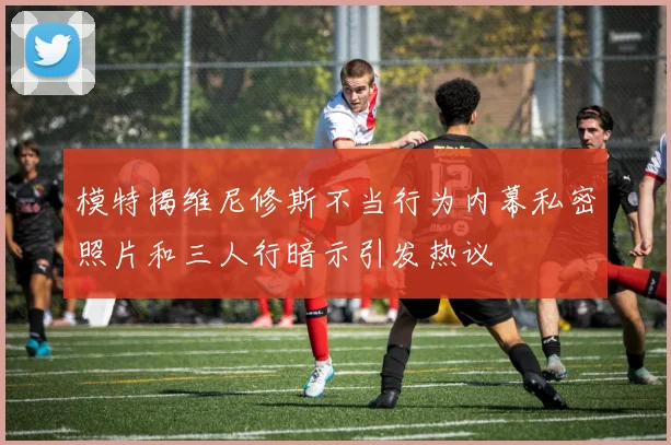 模特揭维尼修斯不当行为内幕私密照片和三人行暗示引发热议