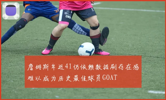 詹姆斯年近41仍依赖数据刷存在感难以成为历史最佳球员GOAT