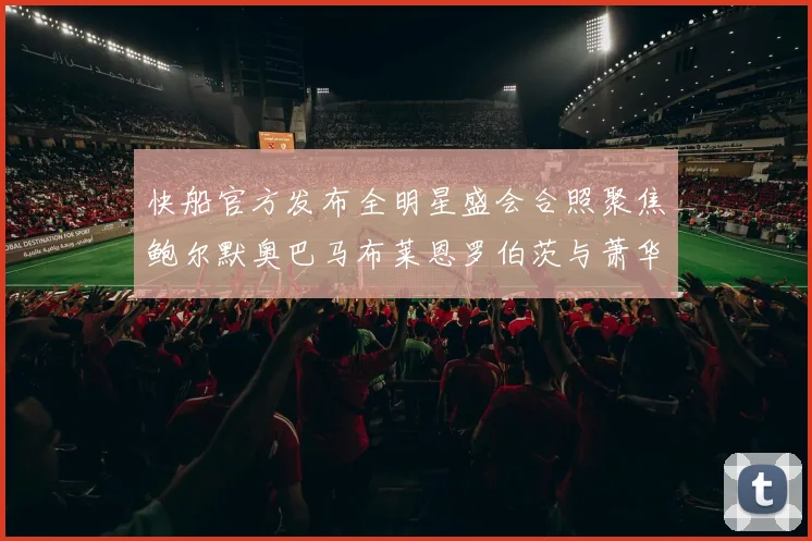 快船官方发布全明星盛会合照聚焦鲍尔默奥巴马布莱恩罗伯茨与萧华同框亮相