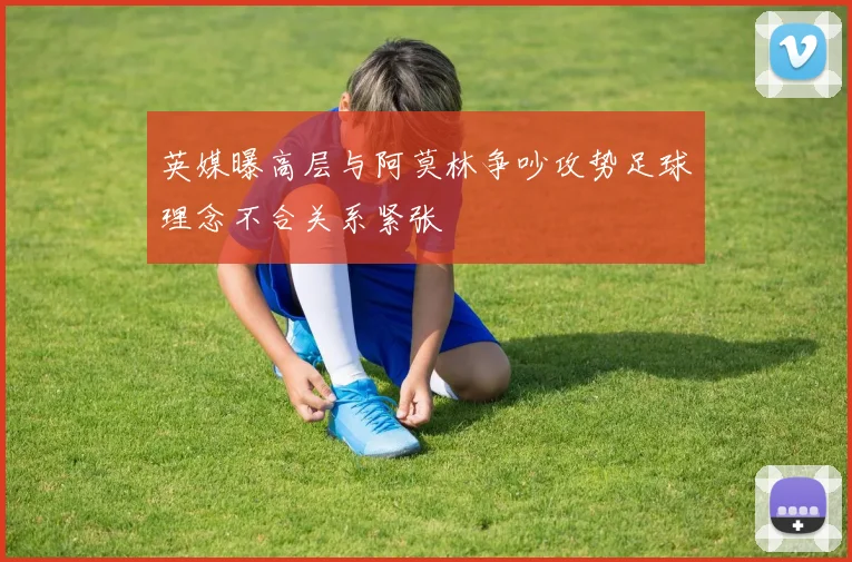 英媒曝高层与阿莫林争吵攻势足球理念不合关系紧张