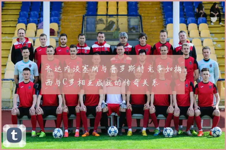 齐达内谈塞纳与普罗斯特竞争如梅西与C罗相互成就的传奇关系
