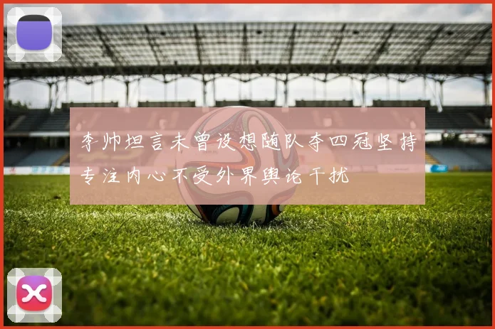 李帅坦言未曾设想随队夺四冠坚持专注内心不受外界舆论干扰
