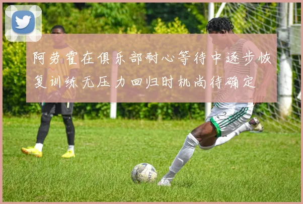 阿劳霍在俱乐部耐心等待中逐步恢复训练无压力回归时机尚待确定