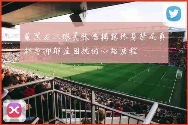 前黑龙江球员张浩揭露终身禁足真相与抑郁症困扰的心路历程