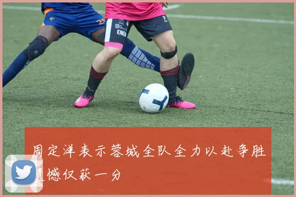 周定洋表示蓉城全队全力以赴争胜遗憾仅获一分