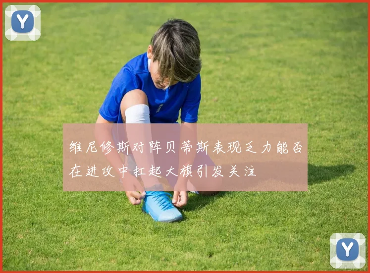 维尼修斯对阵贝蒂斯表现乏力能否在进攻中扛起大旗引发关注