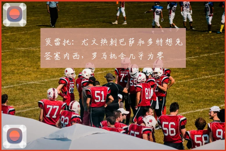 莫雷托：尤文热刺巴萨和多特想免签塞内西，罗马机会几乎为零